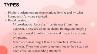 TYPES
● Pituitary Adenomas are characterized by size and by what
hormones, if any, are secreted.
● Based on size;
○ Microadenoma: Less than 1 centimeter (10mm) in
diameter. These are often incidental findings on imaging
tests performed for other reasons and may not cause any
symptoms.
○ Macroadenoma: Larger than 1 centimeter (10mm) in
diameter. These can cause symptoms due to their size and
mass effect on surrounding structures.
 