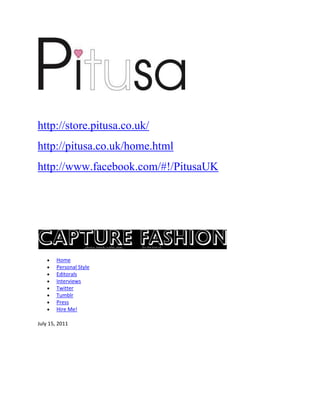 http://store.pitusa.co.uk/
http://pitusa.co.uk/home.html
http://www.facebook.com/#!/PitusaUK




       Home
       Personal Style
       Editorals
       Interviews
       Twitter
       Tumblr
       Press
       Hire Me!

July 15, 2011
 
