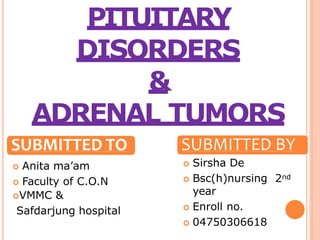 PITUITARY
DISORDERS
&
ADRENAL TUMORS
SUBMITTED TO
 Anita ma’am
 Faculty of C.O.N
VMMC &
Safdarjung hospital
SUBMITTED BY
 Sirsha De
 Bsc(h)nursing 2nd
year
 Enroll no.
 04750306618
 