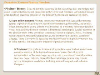 Examples of Common Pituitary Disorders:
•Pituitary Tumors: May be hormone-secreting or non-secreting; most are benign; may
cause visual disturbances and headaches as they grow and compress surrounding tissues;
often results in excessive amounts of one pituitary hormone and decreases in others.
Signs and symptoms: Pituitary tumors may manifest with signs and symptoms
related to pituitary hypofunction, specific hormone(s) hypersecretion, and/or mass
effect. Impingement on the chiasm or its branches by a pituitary tumor may result in
visual field defects; the most common is bitemporal hemianopsia Lateral extension of
the pituitary mass to the cavernous sinuses may result in diplopia, ptosis, or altered
facial sensation.Among the cranial nerves, the third nerve is the most commonly
affected. There is no specific headache pattern associated with pituitary tumors and,
in some patients, the headache is unrelated to pituitary adenoma.
Treatment:The goals for treatment of a pituitary tumor include reduction or
complete removal of the tumor, elimination of mass effect, if present,
normalization of hormone hypersecretion, and restoration of normal pituitary
function. Some patients, especially those with large tumors, may require
several therapeutic modalities, including medical, surgical, and radiation
therapies
 