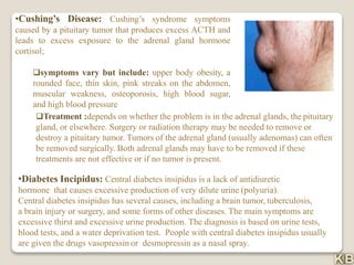 •Cushing’s Disease: Cushing’s syndrome symptoms
caused by a pituitary tumor that produces excess ACTH and
leads to excess exposure to the adrenal gland hormone
cortisol;
symptoms vary but include: upper body obesity, a
rounded face, thin skin, pink streaks on the abdomen,
muscular weakness, osteoporosis, high blood sugar,
and high blood pressure
Treatment :depends on whether the problem is in the adrenal glands, the pituitary
gland, or elsewhere. Surgery or radiation therapy may be needed to remove or
destroy a pituitary tumor. Tumors of the adrenal gland (usually adenomas) can often
be removed surgically. Both adrenal glands may have to be removed if these
treatments are not effective or if no tumor is present.
•Diabetes Incipidus: Central diabetes insipidus is a lack of antidiuretic
hormone that causes excessive production of very dilute urine (polyuria).
Central diabetes insipidus has several causes, including a brain tumor, tuberculosis,
a brain injury or surgery, and some forms of other diseases. The main symptoms are
excessive thirst and excessive urine production. The diagnosis is based on urine tests,
blood tests, and a water deprivation test. People with central diabetes insipidus usually
are given the drugs vasopressin or desmopressin as a nasal spray.
 