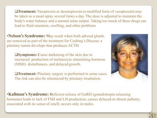 Treatment: Vasopressin or desmopressin (a modified form of vasopressin) may
be taken as a nasal spray several times a day. The dose is adjusted to maintain the
body's water balance and a normal urine output. Taking too much of these drugs can
lead to fluid retention, swelling, and other problems
•Nelson’s Syndrome: May result when both adrenal glands
are removed as part of the treatment for Cushing’s Disease; a
pituitary tumor develops that produces ACTH.
Symptoms: Cause darkening of the skin due to
increased production of melanocyte stimulating hormone
(MSH) disturbances, and delayed growth.
Treatment: Pituitary surgery is performed in some cases.
The risk can also be minimized by pituitary irradiation.
•Kallman’s Syndrome: Deficient release of GnRH (gonadotropin-releasing
hormone) leads to lack of FSH and LH production; causes delayed or absent puberty;
associated with no sense of smell; occurs only in males.
 