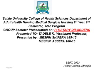Salale University College of Health Sciences Department of
Adult Health Nursing Medical Surgical Nursing 2st Year 1nd
Semester, Msc Program
GROUP Seminar Presentation on: PITUITARY DISORDERS
Presented TO: TADELE K. (Assistant Professor)
Presented by : MESFIN SHIFERA 185-15
MESFIN ASSEFA 186-15
SEPT, 2023
Fitche,Oromia, Ethiopia
10/2/2023 1
 