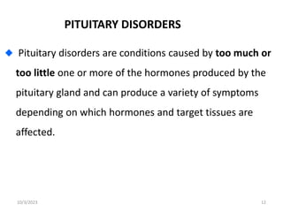 PITUITARY DISORDERS
Pituitary disorders are conditions caused by too much or
too little one or more of the hormones produced by the
pituitary gland and can produce a variety of symptoms
depending on which hormones and target tissues are
affected.
10/3/2023 12
 