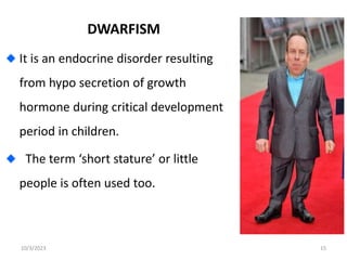 DWARFISM
It is an endocrine disorder resulting
from hypo secretion of growth
hormone during critical development
period in children.
The term ‘short stature’ or little
people is often used too.
10/3/2023 15
 