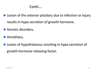 Conti...
Lesion of the anterior pituitary due to infection or injury
results in hypo secretion of growth hormone.
Genetic disorders.
Hereditary.
Lesion of hypothalamus resulting in hypo secretion of
growth hormone releasing factor.
10/3/2023 18
 