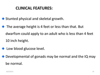 CLINICAL FEATURES:
Stunted physical and skeletal growth.
The average height is 4 feet or less than that. But
dwarfism could apply to an adult who is less than 4 feet
10 inch height.
Low blood glucose level.
Developmental of gonads may be normal and the IQ may
be normal.
10/3/2023 19
 