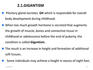 2.1.GIGANTISM
Pituitary gland secretes GH which is responsible for overall
body development during childhood.
When too much growth hormone is secreted that augments
the growth of muscle, bones and connective tissue in
childhood or adolescence before the end of puberty, the
condition is called Gigantism.
The result is an increase in height and formation of additional
soft tissues.
Some individuals may achieve a height in excess of eight feet.
10/3/2023 23
 