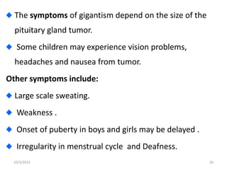 The symptoms of gigantism depend on the size of the
pituitary gland tumor.
Some children may experience vision problems,
headaches and nausea from tumor.
Other symptoms include:
Large scale sweating.
Weakness .
Onset of puberty in boys and girls may be delayed .
Irregularity in menstrual cycle and Deafness.
10/3/2023 26
 