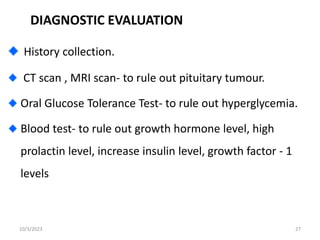 DIAGNOSTIC EVALUATION
History collection.
CT scan , MRI scan- to rule out pituitary tumour.
Oral Glucose Tolerance Test- to rule out hyperglycemia.
Blood test- to rule out growth hormone level, high
prolactin level, increase insulin level, growth factor - 1
levels
10/3/2023 27
 