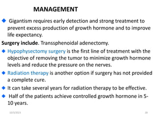 MANAGEMENT
Gigantism requires early detection and strong treatment to
prevent excess production of growth hormone and to improve
life expectancy.
Surgery include. Transsphenoidal adenectomy.
Hypophysectomy surgery is the first line of treatment with the
objective of removing the tumor to minimize growth hormone
levels and reduce the pressure on the nerves.
Radiation therapy is another option if surgery has not provided
a complete cure.
It can take several years for radiation therapy to be effective.
Half of the patients achieve controlled growth hormone in 5-
10 years.
10/3/2023 28
 