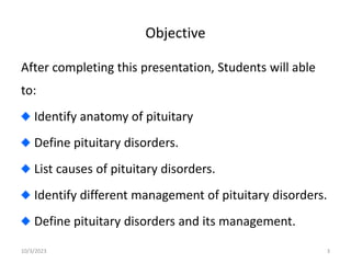 Objective
After completing this presentation, Students will able
to:
Identify anatomy of pituitary
Define pituitary disorders.
List causes of pituitary disorders.
Identify different management of pituitary disorders.
Define pituitary disorders and its management.
10/3/2023 3
 