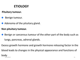 ETIOLOGY
Pituitary tumour.
Benign tumour.
Adenoma of the pituitary gland.
Non pituitary tumour.
Benign or cancerous tumour of the other part of the body such as
lungs, pancreas, adrenal glands.
Excess growth hormone and growth hormone releasing factor in the
blood leads to changes in the physical appearance and functions of
body
10/3/2023 31
 