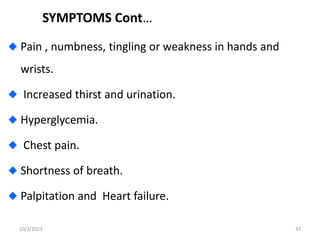 SYMPTOMS Cont…
Pain , numbness, tingling or weakness in hands and
wrists.
Increased thirst and urination.
Hyperglycemia.
Chest pain.
Shortness of breath.
Palpitation and Heart failure.
10/3/2023 33
 