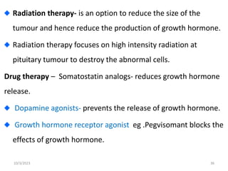 Radiation therapy- is an option to reduce the size of the
tumour and hence reduce the production of growth hormone.
Radiation therapy focuses on high intensity radiation at
pituitary tumour to destroy the abnormal cells.
Drug therapy – Somatostatin analogs- reduces growth hormone
release.
Dopamine agonists- prevents the release of growth hormone.
Growth hormone receptor agonist eg .Pegvisomant blocks the
effects of growth hormone.
10/3/2023 36
 