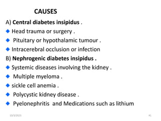 CAUSES
A) Central diabetes insipidus .
Head trauma or surgery .
Pituitary or hypothalamic tumour .
Intracerebral occlusion or infection
B) Nephrogenic diabetes insipidus .
Systemic diseases involving the kidney .
Multiple myeloma .
sickle cell anemia .
Polycystic kidney disease .
Pyelonephritis and Medications such as lithium
10/3/2023 41
 