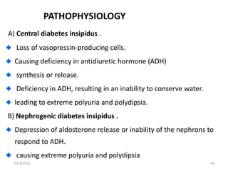 PATHOPHYSIOLOGY
A) Central diabetes insipidus .
Loss of vasopressin-producing cells.
Causing deficiency in antidiuretic hormone (ADH)
synthesis or release.
Deficiency in ADH, resulting in an inability to conserve water.
leading to extreme polyuria and polydipsia.
B) Nephrogenic diabetes insipidus .
Depression of aldosterone release or inability of the nephrons to
respond to ADH.
causing extreme polyuria and polydipsia
10/3/2023 42
 