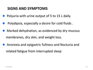 SIGNS AND SYMPTOMS
Polyuria with urine output of 5 to 15 L daily.
Polydipsia, especially a desire for cold fluids .
Marked dehydration, as evidenced by dry mucous
membranes, dry skin, and weight loss.
Anorexia and epigastric fullness and Nocturia and
related fatigue from interrupted sleep
10/3/2023 43
 