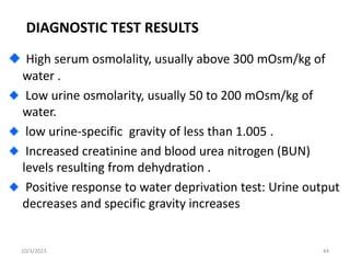 DIAGNOSTIC TEST RESULTS
High serum osmolality, usually above 300 mOsm/kg of
water .
Low urine osmolarity, usually 50 to 200 mOsm/kg of
water.
low urine-specific gravity of less than 1.005 .
Increased creatinine and blood urea nitrogen (BUN)
levels resulting from dehydration .
Positive response to water deprivation test: Urine output
decreases and specific gravity increases
10/3/2023 44
 