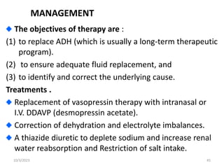 MANAGEMENT
The objectives of therapy are :
(1) to replace ADH (which is usually a long-term therapeutic
program).
(2) to ensure adequate fluid replacement, and
(3) to identify and correct the underlying cause.
Treatments .
Replacement of vasopressin therapy with intranasal or
I.V. DDAVP (desmopressin acetate).
Correction of dehydration and electrolyte imbalances.
A thiazide diuretic to deplete sodium and increase renal
water reabsorption and Restriction of salt intake.
10/3/2023 45
 