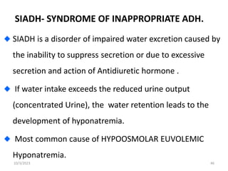 SIADH- SYNDROME OF INAPPROPRIATE ADH.
SIADH is a disorder of impaired water excretion caused by
the inability to suppress secretion or due to excessive
secretion and action of Antidiuretic hormone .
If water intake exceeds the reduced urine output
(concentrated Urine), the water retention leads to the
development of hyponatremia.
Most common cause of HYPOOSMOLAR EUVOLEMIC
Hyponatremia.
10/3/2023 46
 