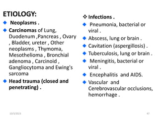 ETIOLOGY:
Neoplasms .
Carcinomas of Lung,
Duodenum ,Pancreas , Ovary
, Bladder, ureter , Other
neoplasms , Thymoma,
Mesothelioma , Bronchial
adenoma , Carcinoid ,
Gangliocytoma and Ewing's
sarcoma
Head trauma (closed and
penetrating) .
Infections .
Pneumonia, bacterial or
viral .
Abscess, lung or brain .
Cavitation (aspergillosis) .
Tuberculosis, lung or brain .
Meningitis, bacterial or
viral .
Encephalitis and AIDS.
Vascular and
Cerebrovascular occlusions,
hemorrhage .
10/3/2023 47
 