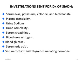 INVESTIGATIONS SENT FOR Dx OF SIADH:
Serum Na+, potassium, chloride, and bicarbonate .
Plasma osmolality .
Urine Sodium .
Urine osmolality .
Serum creatinine .
Blood urea nitrogen .
Blood glucose .
Serum uric acid .
Serum cortisol and Thyroid-stimulating hormone
10/3/2023 48
 