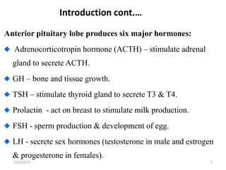 Introduction cont.…
5
Anterior pituitary lobe produces six major hormones:
Adrenocorticotropin hormone (ACTH) – stimulate adrenal
gland to secrete ACTH.
GH – bone and tissue growth.
TSH – stimulate thyroid gland to secrete T3 & T4.
Prolactin - act on breast to stimulate milk production.
FSH - sperm production & development of egg.
LH - secrete sex hormones (testosterone in male and estrogen
& progesterone in females).
10/3/2023
 