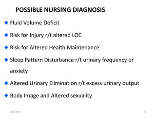 POSSIBLE NURSING DIAGNOSIS
Fluid Volume Deficit
Risk for Injury r/t altered LOC
Risk for Altered Health Maintenance
Sleep Pattern Disturbance r/t urinary frequency or
anxiety
Altered Urinary Elimination r/t excess urinary output
Body Image and Altered sexuality
10/3/2023 51
 