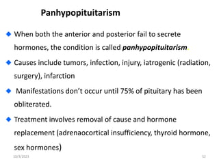 Panhypopituitarism
When both the anterior and posterior fail to secrete
hormones, the condition is called panhypopituitarism.
Causes include tumors, infection, injury, iatrogenic (radiation,
surgery), infarction
Manifestations don’t occur until 75% of pituitary has been
obliterated.
Treatment involves removal of cause and hormone
replacement (adrenaocortical insufficiency, thyroid hormone,
sex hormones)
10/3/2023 52
 