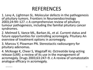 REFERENCES
1. Levy A, Lightman SL. Molecular defects in the pathogenesis
of pituitary tumors. Frontiers in Neuroendocrinology
2003;24:94–127. c A comprehensive review of pituitary
tumour pathogenesis, including the familial pituitary cancer
syndromes.
2. Melmed S, Vance ML, Barkan AL, et al. Current status and
future opportunities for controlling acromegaly. Pituitary An
overview of treatment options in acromegaly.
3. Marcou Y, Plowman PN. Stereotactic radiosurgery for
pituitary adenomas.
4. McKeage K, Cheer S, Wagstaff AJ. Octreotide long-acting
release (LAR): a review of its use in the management of
acromegaly. Drugs 2003;63:247–9. c A review of somatostatin
analogue efficacy in acromegaly.
10/3/2023 54
 
