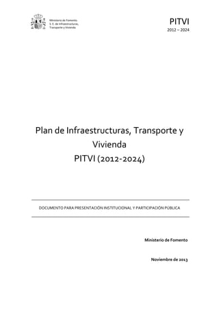 Ministerio de Fomento.
S. E. de Infraestructuras,
Transporte y Vivienda
PITVI
2012 – 2024
Plan de Infraestructuras, Transporte y
Vivienda
PITVI (2012-2024)
DOCUMENTO PARA PRESENTACIÓN INSTITUCIONAL Y PARTICIPACIÓN PÚBLICA
Ministerio de Fomento
Noviembre de 2013
 
