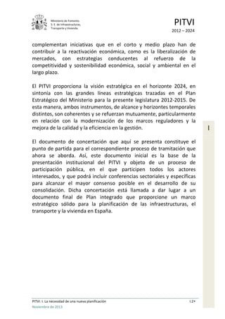 Ministerio de Fomento.
S. E. de Infraestructuras,
Transporte y Vivienda
PITVI
2012 – 2024
PITVI. I. La necesidad de una nueva planificación I.2
Noviembre de 2013
I
complementan iniciativas que en el corto y medio plazo han de
contribuir a la reactivación económica, como es la liberalización de
mercados, con estrategias conducentes al refuerzo de la
competitividad y sostenibilidad económica, social y ambiental en el
largo plazo.
El PITVI proporciona la visión estratégica en el horizonte 2024, en
sintonía con las grandes líneas estratégicas trazadas en el Plan
Estratégico del Ministerio para la presente legislatura 2012-2015. De
esta manera, ambos instrumentos, de alcance y horizontes temporales
distintos, son coherentes y se refuerzan mutuamente, particularmente
en relación con la modernización de los marcos reguladores y la
mejora de la calidad y la eficiencia en la gestión.
El documento de concertación que aquí se presenta constituye el
punto de partida para el correspondiente proceso de tramitación que
ahora se aborda. Así, este documento inicial es la base de la
presentación institucional del PITVI y objeto de un proceso de
participación pública, en el que participen todos los actores
interesados, y que podrá incluir conferencias sectoriales y específicas
para alcanzar el mayor consenso posible en el desarrollo de su
consolidación. Dicha concertación está llamada a dar lugar a un
documento final de Plan integrado que proporcione un marco
estratégico sólido para la planificación de las infraestructuras, el
transporte y la vivienda en España.
 