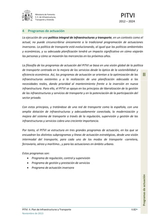 Ministerio de Fomento.
S. E. de Infraestructuras,
Transporte y Vivienda
PITVI
2012 – 2024
PITVI. II. Plan de Infraestructuras y Transporte II.82
Noviembre de 2013
II
Programasdeactuación
4 Programas de actuación
La ejecución de una política integral de infraestructuras y transporte, en un contexto como el
actual, no puede circunscribirse únicamente a la tradicional programación de actuaciones
inversoras. La política de transporte está evolucionando, al igual que las políticas ambientales
y económicas, y su adecuada planificación tendrá un impacto significativo en cómo viajarán
las personas y cómo se moverán las mercancías en los próximos años.
La filosofía de los programas de actuación del PITVI se basa en una visión global de la política
de transporte centrada en la mejora de los servicios desde la óptica de la sostenibilidad y
eficiencia económica. Así, los programas de actuación se orientan a la optimización de las
infraestructuras existentes y a la realización de una planificación adecuada a las
necesidades reales, dando prioridad al mantenimiento frente a la inversión en nueva
infraestructura. Para ello, el PITVI se apoya en los principios de liberalización de la gestión
de las infraestructuras y servicios de transporte y en la potenciación de la participación del
sector privado.
Con estos principios, y tratándose de una red de transporte como la española, con una
amplia dotación de infraestructuras y adecuadamente conectada, la modernización y
mejora del sistema de transporte a través de la regulación, supervisión y gestión de las
infraestructuras y servicios cobra una creciente importancia.
Por tanto, el PITVI se estructura en tres grandes programas de actuación, en los que se
encuadran los distintos subprogramas y líneas de actuación estratégicas, desde una visión
intermodal del transporte, para cada uno de los modos de transporte -carretera,
ferroviario, aéreo y marítimo-, y para las actuaciones en ámbito urbano.
Estos programas son:
• Programa de regulación, control y supervisión
• Programa de gestión y prestación de servicios
• Programa de actuación inversora
 