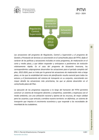 Ministerio de Fomento.
S. E. de Infraestructuras,
Transporte y Vivienda
PITVI
2012 – 2024
PITVI. II. Plan de Infraestructuras y Transporte II.83
Noviembre de 2013
II
Programasdeactuación
Las actuaciones del programa de Regulación, Control y Supervisión y el programa de
Gestión y Prestación de Servicios se concretarán en el corto/medio plazo del PITVI, dado el
carácter de las políticas y actuaciones incluidas en estos programas, de maduración en el
corto y medio plazo, y que deben responder y anticiparse a parámetros de evolución
relativamente rápida. En el caso del programa de Actuación Inversora, los
correspondientes subprogramas desarrollan las actuaciones para el período completo del
plan, 2012-2024, pues se trata por lo general de actuaciones de maduración más a largo
plazo, en las que la estabilidad del marco de planificación resulta esencial para todos los
actores y el funcionamiento del sistema de transporte en su conjunto, concretando con
mayor detalle las actuaciones más prioritarias, las que se planea desarrollar en el
corto/medio plazo del Plan.
La ejecución de los programas expuestos a lo largo del horizonte del PITVI permitirá
construir un sistema de transporte eficiente y competitivo, sostenible y respetuoso con el
medio ambiente, con una utilización racional y óptima de los recursos, de mejor calidad
para los usuarios y que articula y vertebra nuestro territorio: en definitiva, un sistema de
transporte que impulsa el crecimiento económico y que responde a las necesidades de
movilidad de los ciudadanos.
PITVI
2012-
2024
Regulación,
Control,
Supervisión
Gestión y
prestación
de servicios
Actuación
inversora
 