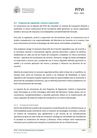 Ministerio de Fomento.
S. E. de Infraestructuras,
Transporte y Vivienda
PITVI
2012 – 2024
PITVI. II. Plan de Infraestructuras y Transporte II.84
Noviembre de 2013
II
Programasdeactuación
4.1 Programa de regulación, control y supervisión
En consonancia con el objetivo del PITVI de consolidar un sistema de transporte eficiente y
sostenible, el marco institucional de los transportes debe garantizar un marco organizativo
estable y claro que dé respuesta a la complejidad y competitividad del mercado.
Para ello, la regulación, control y supervisión son herramientas clave, en consonancia con el
ámbito competencial y de responsabilidades del Ministerio de Fomento en la materia. Este
marco favorecerá así mismo el despliegue de alternativas intermodales competitivas.
Este programa recoge el necesario desarrollo de la función reguladora que, de acuerdo a
la normativa nacional e internacional vigente, permita desarrollar y aplicar las políticas
establecidas en cada uno de los modos de transporte y establecer un marco normativo
técnico – operativo de la prestación de servicios. Asimismo, recoge las líneas estratégicas
en supervisión y control, que, cumpliendo con el marco regulador definido, garanticen la
validez y la correcta aplicación del mismo y protejan y refuercen los derechos de los
usuarios.
Además de proporcionar la necesaria seguridad jurídica sobre la base de un equilibrio, no
siempre fácil, entre las funciones de control y los atributos de flexibilidad, el marco
regulatorio del transporte español explorará todas las oportunidades para la promoción y
desarrollo de actividades económicas, que en definitiva permitan la libre competencia y el
buen funcionamiento del mercado.
La mayoría de las actuaciones de este Programa de Regulación, Control y Supervisión
están formuladas en el Plan Estratégico 2012-2015 del Ministerio. Ambos planes van en
consonancia, complementándose y haciendo particular énfasis en la modernización del
marco regulador de todos los modos de transporte en un entorno liberalizado.
4.1.1 Transporte intermodal
Dentro del ámbito de la política de transportes y la planificación de sus infraestructuras, la
intermodalidad puede entenderse como el conjunto de estrategias orientadas a articular
un sistema de transportes que, globalmente y por encima de las consideraciones
operativas propias de cada modo de transporte, satisfaga las necesidades de movilidad de
la sociedad en condiciones de eficacia y eficiencia. Dicho enfoque tiene implicaciones
relevantes para la política de transporte y la planificación de sus infraestructuras.
 
