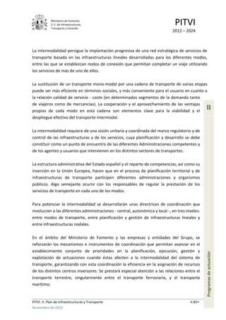 Ministerio de Fomento.
S. E. de Infraestructuras,
Transporte y Vivienda
PITVI
2012 – 2024
PITVI. II. Plan de Infraestructuras y Transporte II.85
Noviembre de 2013
II
Programasdeactuación
La intermodalidad persigue la implantación progresiva de una red estratégica de servicios de
transporte basada en las infraestructuras lineales desarrolladas para los diferentes modos,
entre las que se establezcan nodos de conexión que permitan completar un viaje utilizando
los servicios de más de uno de ellos.
La sustitución de un transporte mono-modal por una cadena de transporte de varias etapas
puede ser más eficiente en términos sociales, y más conveniente para el usuario en cuanto a
la relación calidad de servicio - coste (en determinados segmentos de la demanda tanto
de viajeros como de mercancías). La cooperación y el aprovechamiento de las ventajas
propias de cada modo en esta cadena son elementos clave para la viabilidad y el
despliegue efectivo del transporte intermodal.
La intermodalidad requiere de una visión unitaria y coordinada del marco regulatorio y de
control de las infraestructuras y de los servicios, cuya planificación y desarrollo se debe
constituir como un punto de encuentro de las diferentes Administraciones competentes y
de los agentes y usuarios que intervienen en los distintos sectores de transportes.
La estructura administrativa del Estado español y el reparto de competencias, así como su
inserción en la Unión Europea, hacen que en el proceso de planificación territorial y de
infraestructuras de transporte participen diferentes administraciones y organismos
públicos. Algo semejante ocurre con los responsables de regular la prestación de los
servicios de transporte en cada uno de los modos.
Para potenciar la intermodalidad se desarrollarán unas directrices de coordinación que
involucren a las diferentes administraciones - central, autonómica y local -, en tres niveles:
entre modos de transporte, entre planificación y gestión de infraestructuras lineales y
entre infraestructuras nodales.
En el ámbito del Ministerio de Fomento y las empresas y entidades del Grupo, se
reforzarán los mecanismos e instrumentos de coordinación que permitan avanzar en el
establecimiento conjunto de prioridades en la planificación, ejecución, gestión y
explotación de actuaciones cuando éstas afecten a la intermodalidad del sistema de
transporte, garantizando con esta coordinación la eficiencia en la asignación de recursos
de los distintos centros inversores. Se prestará especial atención a las relaciones entre el
transporte terrestre, singularmente entre el transporte ferroviario, y el transporte
marítimo.
 