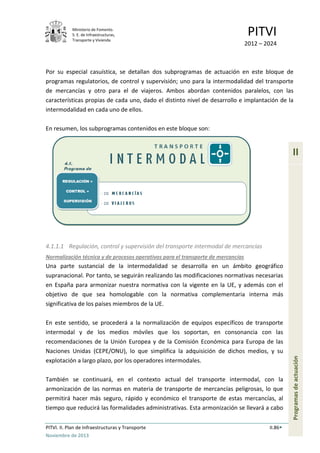 Ministerio de Fomento.
S. E. de Infraestructuras,
Transporte y Vivienda
PITVI
2012 – 2024
PITVI. II. Plan de Infraestructuras y Transporte II.86
Noviembre de 2013
II
Programasdeactuación
Por su especial casuística, se detallan dos subprogramas de actuación en este bloque de
programas regulatorios, de control y supervisión; uno para la intermodalidad del transporte
de mercancías y otro para el de viajeros. Ambos abordan contenidos paralelos, con las
características propias de cada uno, dado el distinto nivel de desarrollo e implantación de la
intermodalidad en cada uno de ellos.
En resumen, los subprogramas contenidos en este bloque son:
4.1.1.1 Regulación, control y supervisión del transporte intermodal de mercancías
Normalización técnica y de procesos operativos para el transporte de mercancías
Una parte sustancial de la intermodalidad se desarrolla en un ámbito geográfico
supranacional. Por tanto, se seguirán realizando las modificaciones normativas necesarias
en España para armonizar nuestra normativa con la vigente en la UE, y además con el
objetivo de que sea homologable con la normativa complementaria interna más
significativa de los países miembros de la UE.
En este sentido, se procederá a la normalización de equipos específicos de transporte
intermodal y de los medios móviles que los soportan, en consonancia con las
recomendaciones de la Unión Europea y de la Comisión Económica para Europa de las
Naciones Unidas (CEPE/ONU), lo que simplifica la adquisición de dichos medios, y su
explotación a largo plazo, por los operadores intermodales.
También se continuará, en el contexto actual del transporte intermodal, con la
armonización de las normas en materia de transporte de mercancías peligrosas, lo que
permitirá hacer más seguro, rápido y económico el transporte de estas mercancías, al
tiempo que reducirá las formalidades administrativas. Esta armonización se llevará a cabo
 