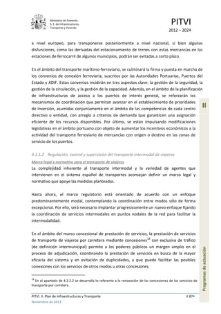 Ministerio de Fomento.
S. E. de Infraestructuras,
Transporte y Vivienda
PITVI
2012 – 2024
PITVI. II. Plan de Infraestructuras y Transporte II.87
Noviembre de 2013
II
Programasdeactuación
a nivel europeo, para transponerse posteriormente a nivel nacional, si bien algunas
disfunciones, como las derivadas del estacionamiento de trenes con estas mercancías en las
estaciones de ferrocarril de algunos municipios, podrán ser evitadas a corto plazo.
En el ámbito del transporte marítimo-ferroviario, se culminará la firma y puesta en marcha de
los convenios de conexión ferroviaria, suscritos por las Autoridades Portuarias, Puertos del
Estado y ADIF. Estos convenios incidirán en tres aspectos clave: la gestión de la seguridad, la
gestión de la circulación, y la gestión de la capacidad. Además, en el ámbito de la planificación
de infraestructuras de acceso a los puertos de interés general, se reforzarán los
mecanismos de coordinación que permitan avanzar en el establecimiento de prioridades
de inversión, asumidas conjuntamente en el ámbito de las competencias de cada centro
directivo o entidad, con arreglo a criterios de demanda que garanticen una asignación
eficiente de los recursos disponibles. Por último, se están impulsando modificaciones
legislativas en el ámbito portuario con objeto de aumentar los incentivos económicos a la
actividad del transporte ferroviario de mercancías con origen o destino en las zonas de
servicio de los puertos.
4.1.1.2 Regulación, control y supervisión del transporte intermodal de viajeros
Marco legal y normativo para el transporte de viajeros
La complejidad inherente al transporte intermodal y la variedad de agentes que
intervienen en el sistema español de transportes aconsejan definir un marco legal y
normativo que apoye las medidas planteadas.
Hasta ahora, el marco regulatorio está orientado de acuerdo con un enfoque
predominantemente modal, contemplando la coordinación entre modos sólo de forma
excepcional. Por ello, será necesario implantar progresivamente un nuevo enfoque fijando
la coordinación de servicios intermodales en puntos nodales de la red para facilitar la
intermodalidad.
En el ámbito del marco concesional de prestación de servicios, la prestación de servicios
de transporte de viajeros por carretera mediante concesiones18
con exclusiva de tráfico
(de definición intermunicipal) permite a los poderes públicos un margen amplio en el
proceso de adjudicación, coordinando la prestación de servicios en busca de la mayor
eficacia del sistema y en evitación de duplicidades, y que puede facilitar las posibles
conexiones con los servicios de otros modos u otras concesiones.
18
En el apartado de 4.2.2.2 se desarrolla lo referente a la renovación de las concesiones de los servicios de
transporte por carretera.
 