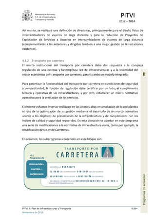 Ministerio de Fomento.
S. E. de Infraestructuras,
Transporte y Vivienda
PITVI
2012 – 2024
PITVI. II. Plan de Infraestructuras y Transporte II.89
Noviembre de 2013
II
Programasdeactuación
Así mismo, se realizará una definición de directrices, principalmente para el diseño físico de
intercambiadores de viajeros de larga distancia y para la redacción de Proyectos de
Explotación de Servicios a Usuarios en intercambiadores de viajeros de larga distancia
(complementarias a las anteriores y dirigidas también a una mejor gestión de las estaciones
existentes).
4.1.2 Transporte por carretera
El marco institucional del transporte por carretera debe dar respuesta a la compleja
regulación de una extensa y heterogénea red de infraestructuras y a la intensidad del
sector económico del transporte por carretera, garantizando un modelo integrado.
Para garantizar la funcionalidad del transporte por carretera en condiciones de seguridad
y competitividad, la función de regulación debe certificar por un lado, el cumplimiento
técnico y operativo de las infraestructuras, y por otro, establecer un marco normativo
operativo para la prestación de los servicios.
El enorme esfuerzo inversor realizado en los últimos años en ampliación de la red plantea
el reto de la optimización de su gestión mediante el desarrollo de un marco normativo
acorde a los objetivos de preservación de la infraestructura y de cumplimiento con los
índices de calidad y seguridad requeridos. En esta dirección se aportan en este programa
una serie de modificaciones a la normativa de infraestructura viaria, como por ejemplo, la
modificación de la Ley de Carreteras.
En resumen, los subprogramas contenidos en este bloque son:
 