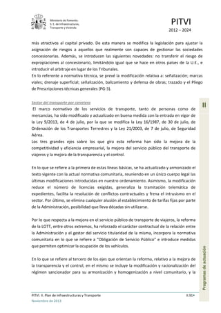 Ministerio de Fomento.
S. E. de Infraestructuras,
Transporte y Vivienda
PITVI
2012 – 2024
PITVI. II. Plan de Infraestructuras y Transporte II.91
Noviembre de 2013
II
Programasdeactuación
más atractivos al capital privado. De esta manera se modifica la legislación para ajustar la
asignación de riesgos a aquellos que realmente son capaces de gestionar las sociedades
concesionarias. Además, se introducen las siguientes novedades: no transferir el riesgo de
expropiaciones al concesionario, limitándolo igual que se hace en otros países de la U.E., e
introducir el arbitraje en lugar de los Tribunales.
En lo referente a normativa técnica, se prevé la modificación relativa a: señalización; marcas
viales; drenaje superficial; señalización, balizamiento y defensa de obras; trazado y el Pliego
de Prescripciones técnicas generales (PG-3).
Sector del transporte por carretera
El marco normativo de los servicios de transporte, tanto de personas como de
mercancías, ha sido modificado y actualizado en buena medida con la entrada en vigor de
la Ley 9/2013, de 4 de julio, por la que se modifica la Ley 16/1987, de 30 de julio, de
Ordenación de los Transportes Terrestres y la Ley 21/2003, de 7 de julio, de Seguridad
Aérea.
Los tres grandes ejes sobre los que gira esta reforma han sido la mejora de la
competitividad y eficiencia empresarial, la mejora del servicio público del transporte de
viajeros y la mejora de la transparencia y el control.
En lo que se refiere a la primera de estas líneas básicas, se ha actualizado y armonizado el
texto vigente con la actual normativa comunitaria, reuniendo en un único cuerpo legal las
últimas modificaciones introducidas en nuestro ordenamiento. Asimismo, la modificación
reduce el número de licencias exigidas, generaliza la tramitación telemática de
expedientes, facilita la resolución de conflictos contractuales y frena el intrusismo en el
sector. Por último, se elimina cualquier alusión al establecimiento de tarifas fijas por parte
de la Administración, posibilidad que lleva décadas sin utilizarse.
Por lo que respecta a la mejora en el servicio público de transporte de viajeros, la reforma
de la LOTT, entre otros extremos, ha reforzado el carácter contractual de la relación entre
la Administración y el gestor del servicio titularidad de la misma, incorpora la normativa
comunitaria en lo que se refiere a “Obligación de Servicio Público” e introduce medidas
que permiten optimizar la ocupación de los vehículos.
En lo que se refiere al tercero de los ejes que orientan la reforma, relativo a la mejora de
la transparencia y el control, en el mismo se incluye la modificación y racionalización del
régimen sancionador para su armonización y homogenización a nivel comunitario, y la
 