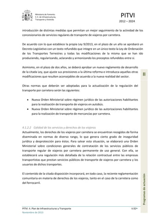 Ministerio de Fomento.
S. E. de Infraestructuras,
Transporte y Vivienda
PITVI
2012 – 2024
PITVI. II. Plan de Infraestructuras y Transporte II.92
Noviembre de 2013
II
Programasdeactuación
introducción de distintas medidas que permitan un mejor seguimiento de la actividad de los
concesionarios de servicios regulares de transporte de viajeros por carretera.
De acuerdo con lo que establece la propia Ley 9/2013, en el plazo de un año se aprobará un
Decreto Legislativo con un texto refundido que integre en un único texto la Ley de Ordenación
de los Transportes Terrestres y todas las modificaciones de la misma que se han ido
produciendo, regularizando, aclarando y armonizando los preceptos refundidos entre sí.
Asimismo, en el plazo de dos años, se deberá aprobar un nuevo reglamento de desarrollo
de la citada Ley, que ajuste sus previsiones a la última reforma e introduzca aquellas otras
modificaciones que resulten aconsejables de acuerdo a la nueva realidad del sector.
Otras normas que deberán ser adoptadas para la actualización de la regulación del
transporte por carretera serán las siguientes:
• Nueva Orden Ministerial sobre régimen jurídico de las autorizaciones habilitantes
para la realización de transporte de viajeros en autobús.
• Nueva Orden Ministerial sobre régimen jurídico de las autorizaciones habilitantes
para la realización de transporte de mercancías por carretera.
4.1.2.2 Calidad de los servicios y derechos de los viajeros
Actualmente, los derechos de los viajeros por carretera se encuentran recogidos de forma
diseminada en normas de diverso rango, lo que genera cierto grado de inseguridad
jurídica y desprotección para éstos. Para salvar esta situación, se elaborará una Orden
Ministerial sobre condiciones generales de contratación de los servicios públicos de
transporte regular de viajeros por carretera permanente de uso general. Con ella, se
establecerá una regulación más detallada de la relación contractual entre las empresas
transportistas que prestan servicios públicos de transporte de viajeros por carretera y los
usuarios de dichos transportes.
El contenido de la citada disposición incorporará, en todo caso, la reciente reglamentación
comunitaria en materia de derechos de los viajeros, tanto en el caso de la carretera como
del ferrocarril.
 