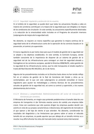Ministerio de Fomento.
S. E. de Infraestructuras,
Transporte y Vivienda
PITVI
2012 – 2024
PITVI. II. Plan de Infraestructuras y Transporte II.93
Noviembre de 2013
II
Programasdeactuación
4.1.2.3 Seguridad: regulación y protección de los usuarios
En el ámbito de la seguridad, se puede decir que todas las actuaciones llevadas a cabo en
materia de carreteras contribuyen a la mejora de la seguridad pues van dirigidas a la mejora
de las condiciones de circulación. En este sentido, las actuaciones específicamente destinadas
a la reducción de la siniestralidad están incluidas en el Programa de actuación inversora
(subprograma de mejora de la seguridad vial).
No obstante, se requiere un marco específico que garantice la mejora continua de la
seguridad tanto de la infraestructura como de la operación de los servicios basada en la
prevención, el control y la supervisión.
El marco regulatorio es por tanto clave para que el modelo de gestión de la seguridad vial
se adapte a los objetivos establecidos. En este sentido, la Comisión Europea, siendo
también consciente de la importancia de disponer de un sistema de gestión de la
seguridad vial de las infraestructuras para conseguir un nivel de seguridad elevado y
homogéneo en las carreteras europeas, aprobó la Directiva 2008/96/CE, sobre gestión de
la seguridad de las infraestructuras viarias, que ha sido transpuesta al estado español a
través del Real Decreto RD 345/2011, de 11 de marzo.
Algunos de los procedimientos incluidos en la Directiva hasta ahora no han tenido reflejo
fiel en el sistema de gestión de la Red de Carreteras del Estado y otros ya se
contemplaban, por lo que con este subprograma se pretende consolidar el marco
regulatorio para ajustar las metodologías y criterios técnicos de los procedimientos
actuales de gestión de la seguridad vial, así como su control y supervisión, a los nuevos
planteamientos de la misma.
4.1.2.4 Eficiencia y competitividad. Redimensionamiento del sector de transporte de
mercancías por carretera.
El Ministerio de Fomento, en ningún caso pretende predeterminar el tamaño ideal de una
empresa de transportes ni dar fórmulas exactas acerca de cuándo una empresa debe
crecer. Estas son cuestiones que sólo quienes dirigen las empresas pueden decidir con
acierto en vista de sus propias características e idiosincrasia, del segmento de mercado en
el que operan y del tipo de cliente al que atienden. No obstante, considerando los
resultados del diagnóstico y las limitaciones que genera sobre el sector el reducido
tamaño de sus empresas, se puede apuntar que por debajo de un tamaño mínimo va a
resultar muy difícil afrontar los retos del mercado tanto nacional como internacional.
 