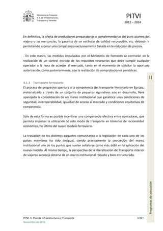 Ministerio de Fomento.
S. E. de Infraestructuras,
Transporte y Vivienda
PITVI
2012 – 2024
PITVI. II. Plan de Infraestructuras y Transporte II.94
Noviembre de 2013
II
Programasdeactuación
En definitiva, la oferta de prestaciones preparatorias o complementarias del puro acarreo del
viajero o las mercancías, la garantía de un estándar de calidad reconocible, etc. deberán ir
permitiendo superar una competencia exclusivamente basada en la reducción de precios.
. En este marco, las medidas impulsadas por el Ministerio de Fomento se centrarán en la
realización de un control estricto de los requisitos necesarios que debe cumplir cualquier
operador a la hora de acceder al mercado, tanto en el momento de solicitar la oportuna
autorización, como posteriormente, con la realización de comprobaciones periódicas.
4.1.3 Transporte ferroviario
El proceso de progresiva apertura a la competencia del transporte ferroviario en Europa,
materializado a través de un conjunto de paquetes legislativos aún en desarrollo, lleva
aparejado la consolidación de un marco institucional que garantice unas condiciones de
seguridad, interoperabilidad, igualdad de acceso al mercado y condiciones equitativas de
competencia.
Sólo de esta forma es posible incentivar una competencia efectiva entre operadores, que
permita impulsar la utilización de este modo de transporte en términos de racionalidad
económica, fin último del nuevo modelo ferroviario.
La traslación de los distintos paquetes comunitarios a la legislación de cada uno de los
países miembros ha sido desigual, siendo precisamente la concreción del marco
institucional uno de los puntos que suelen señalarse como más débil en la aplicación del
nuevo modelo. Al mismo tiempo, la perspectiva de la liberalización del transporte interior
de viajeros aconseja dotarse de un marco institucional robusto y bien estructurado.
 