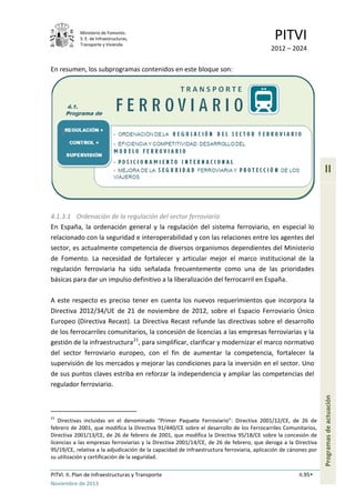 Ministerio de Fomento.
S. E. de Infraestructuras,
Transporte y Vivienda
PITVI
2012 – 2024
PITVI. II. Plan de Infraestructuras y Transporte II.95
Noviembre de 2013
II
Programasdeactuación
En resumen, los subprogramas contenidos en este bloque son:
4.1.3.1 Ordenación de la regulación del sector ferroviario
En España, la ordenación general y la regulación del sistema ferroviario, en especial lo
relacionado con la seguridad e interoperabilidad y con las relaciones entre los agentes del
sector, es actualmente competencia de diversos organismos dependientes del Ministerio
de Fomento. La necesidad de fortalecer y articular mejor el marco institucional de la
regulación ferroviaria ha sido señalada frecuentemente como una de las prioridades
básicas para dar un impulso definitivo a la liberalización del ferrocarril en España.
A este respecto es preciso tener en cuenta los nuevos requerimientos que incorpora la
Directiva 2012/34/UE de 21 de noviembre de 2012, sobre el Espacio Ferroviario Único
Europeo (Directiva Recast). La Directiva Recast refunde las directivas sobre el desarrollo
de los ferrocarriles comunitarios, la concesión de licencias a las empresas ferroviarias y la
gestión de la infraestructura21
, para simplificar, clarificar y modernizar el marco normativo
del sector ferroviario europeo, con el fin de aumentar la competencia, fortalecer la
supervisión de los mercados y mejorar las condiciones para la inversión en el sector. Uno
de sus puntos claves estriba en reforzar la independencia y ampliar las competencias del
regulador ferroviario.
21
Directivas incluidas en el denominado “Primer Paquete Ferroviario”: Directiva 2001/12/CE, de 26 de
febrero de 2001, que modifica la Directiva 91/440/CE sobre el desarrollo de los Ferrocarriles Comunitarios,
Directiva 2001/13/CE, de 26 de febrero de 2001, que modifica la Directiva 95/18/CE sobre la concesión de
licencias a las empresas ferroviarias y la Directiva 2001/14/CE, de 26 de febrero, que deroga a la Directiva
95/19/CE, relativa a la adjudicación de la capacidad de infraestructura ferroviaria, aplicación de cánones por
su utilización y certificación de la seguridad.
 