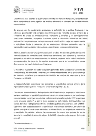 Ministerio de Fomento.
S. E. de Infraestructuras,
Transporte y Vivienda
PITVI
2012 – 2024
PITVI. II. Plan de Infraestructuras y Transporte II.96
Noviembre de 2013
II
Programasdeactuación
En definitiva, para alcanzar el buen funcionamiento del mercado ferroviario, la reordenación
de las competencias de los agentes del modelo ferroviario se convierte en una herramienta
imprescindible.
De acuerdo con la reordenación propuesta, la definición de la política ferroviaria y su
adecuada planificación será competencia del Ministerio de Fomento, ejercida a través de la
Secretaría de Estado de Infraestructuras, Transporte y Vivienda y las correspondientes
Direcciones Generales, incluyendo funciones como el desarrollo normativo del sector;
elaboración y seguimiento de los instrumentos de planificación a todos los niveles (desde
el estratégico hasta la redacción de los documentos técnicos necesarios para la
tramitación); representación internacional o coordinación entre administraciones.
Además, deberán ejercer un papel muy activo en la tutela del resto de agentes del sistema
administradores de infraestructura y empresas ferroviarias, para controlar y supervisar
que prestan sus servicios adecuadamente. En especial, deberán llevar a cabo un control
presupuestario y de ejecución de aquellas actuaciones que se les encomienden, ya sea
directamente o a través de Contratos Programa.
La función de regulación del sector se ejercerá por medio de las Direcciones Generales de
Ferrocarriles y de Transporte Terrestre y, de forma independiente, en lo que al arbitraje
del mercado se refiere, por medio de la Comisión Nacional de los Mercados y de la
Competencia (CNMC).
La necesaria función supervisora y de control de la seguridad se ejercerá a través de la
Agencia Estatal de Seguridad Ferroviaria (descrita en el punto 4.1.3.2).
En cuanto a las competencias de la provisión de infraestructuras, se proyecta evolucionar
hacia un modelo en el que ADIF administre y ejecute las actuaciones en la red que le sean
encomendadas, como inversor principal en la infraestructura ferroviaria. FEVE se extingue
como empresa pública22
, y por lo tanto desaparece del modelo, distribuyéndose sus
bienes, derechos y obligaciones entre las entidades públicas empresariales ADIF y RENFE-
Operadora o en las sociedades que se constituyan en el seno de las mismas, en función de
que los unos y las otras se hallen adscritos a la infraestructura o a la operación de servicios
y actividades ferroviarios. Además, las Autoridades Portuarias son agentes del sector
ferroviario en calidad de administradores de la RFIG existente en los puertos de interés
general.
22
a 31 de diciembre de 2012
 