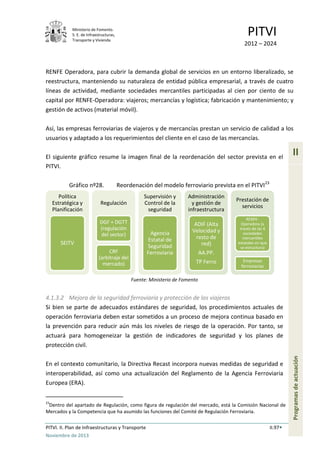 Ministerio de Fomento.
S. E. de Infraestructuras,
Transporte y Vivienda
PITVI
2012 – 2024
PITVI. II. Plan de Infraestructuras y Transporte II.97
Noviembre de 2013
II
Programasdeactuación
RENFE Operadora, para cubrir la demanda global de servicios en un entorno liberalizado, se
reestructura, manteniendo su naturaleza de entidad pública empresarial, a través de cuatro
líneas de actividad, mediante sociedades mercantiles participadas al cien por ciento de su
capital por RENFE-Operadora: viajeros; mercancías y logística; fabricación y mantenimiento; y
gestión de activos (material móvil).
Así, las empresas ferroviarias de viajeros y de mercancías prestan un servicio de calidad a los
usuarios y adaptado a los requerimientos del cliente en el caso de las mercancías.
El siguiente gráfico resume la imagen final de la reordenación del sector prevista en el
PITVI.
Gráfico nº28. Reordenación del modelo ferroviario prevista en el PITVI23
Fuente: Ministerio de Fomento
4.1.3.2 Mejora de la seguridad ferroviaria y protección de los viajeros
Si bien se parte de adecuados estándares de seguridad, los procedimientos actuales de
operación ferroviaria deben estar sometidos a un proceso de mejora continua basado en
la prevención para reducir aún más los niveles de riesgo de la operación. Por tanto, se
actuará para homogeneizar la gestión de indicadores de seguridad y los planes de
protección civil.
En el contexto comunitario, la Directiva Recast incorpora nuevas medidas de seguridad e
interoperabilidad, así como una actualización del Reglamento de la Agencia Ferroviaria
Europea (ERA).
23
Dentro del apartado de Regulación, como figura de regulación del mercado, está la Comisión Nacional de
Mercados y la Competencia que ha asumido las funciones del Comité de Regulación Ferroviaria.
Política
Estratégica y
Planificación
SEITV
Regulación
DGF + DGTT
(regulación
del sector)
CRF
(arbitraje del
mercado)
Supervisión y
Control de la
seguridad
Agencia
Estatal de
Seguridad
Ferroviaria
Administración
y gestión de
infraestructura
ADIF (Alta
Velocidad y
resto de
red)
AA.PP.
TP Ferro
Prestación de
servicios
RENFE-
Operadora (a
través de las 4
sociedades
mercantiles
estatales en que
se estructura)
Empresas
ferroviarias
 