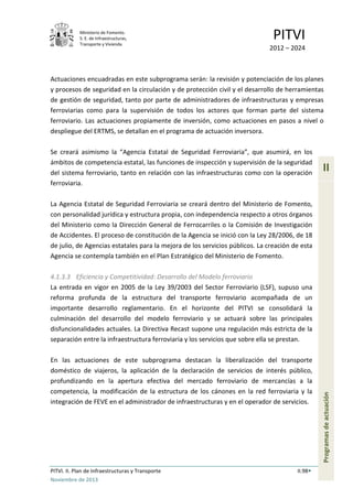 Ministerio de Fomento.
S. E. de Infraestructuras,
Transporte y Vivienda
PITVI
2012 – 2024
PITVI. II. Plan de Infraestructuras y Transporte II.98
Noviembre de 2013
II
Programasdeactuación
Actuaciones encuadradas en este subprograma serán: la revisión y potenciación de los planes
y procesos de seguridad en la circulación y de protección civil y el desarrollo de herramientas
de gestión de seguridad, tanto por parte de administradores de infraestructuras y empresas
ferroviarias como para la supervisión de todos los actores que forman parte del sistema
ferroviario. Las actuaciones propiamente de inversión, como actuaciones en pasos a nivel o
despliegue del ERTMS, se detallan en el programa de actuación inversora.
Se creará asimismo la “Agencia Estatal de Seguridad Ferroviaria”, que asumirá, en los
ámbitos de competencia estatal, las funciones de inspección y supervisión de la seguridad
del sistema ferroviario, tanto en relación con las infraestructuras como con la operación
ferroviaria.
La Agencia Estatal de Seguridad Ferroviaria se creará dentro del Ministerio de Fomento,
con personalidad jurídica y estructura propia, con independencia respecto a otros órganos
del Ministerio como la Dirección General de Ferrocarriles o la Comisión de Investigación
de Accidentes. El proceso de constitución de la Agencia se inició con la Ley 28/2006, de 18
de julio, de Agencias estatales para la mejora de los servicios públicos. La creación de esta
Agencia se contempla también en el Plan Estratégico del Ministerio de Fomento.
4.1.3.3 Eficiencia y Competitividad: Desarrollo del Modelo ferroviario
La entrada en vigor en 2005 de la Ley 39/2003 del Sector Ferroviario (LSF), supuso una
reforma profunda de la estructura del transporte ferroviario acompañada de un
importante desarrollo reglamentario. En el horizonte del PITVI se consolidará la
culminación del desarrollo del modelo ferroviario y se actuará sobre las principales
disfuncionalidades actuales. La Directiva Recast supone una regulación más estricta de la
separación entre la infraestructura ferroviaria y los servicios que sobre ella se prestan.
En las actuaciones de este subprograma destacan la liberalización del transporte
doméstico de viajeros, la aplicación de la declaración de servicios de interés público,
profundizando en la apertura efectiva del mercado ferroviario de mercancías a la
competencia, la modificación de la estructura de los cánones en la red ferroviaria y la
integración de FEVE en el administrador de infraestructuras y en el operador de servicios.
 
