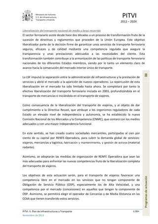 Ministerio de Fomento.
S. E. de Infraestructuras,
Transporte y Vivienda
PITVI
2012 – 2024
PITVI. II. Plan de Infraestructuras y Transporte II.99
Noviembre de 2013
II
Programasdeactuación
Liberalización del transporte nacional de medio y largo recorrido
El sector ferroviario asiste desde hace dos décadas a un proceso de transformación fruto de la
sucesión de directivas y reglamentos que proceden de la Unión Europea. Este objetivo
liberalizador parte de la decisión firme de garantizar unos servicios de transporte ferroviario
seguros, eficaces y de calidad mediante una competencia regulada que asegure la
transparencia y unas prestaciones adecuadas a las necesidades del cliente. Esta
transformación también contribuye a la armonización de las políticas de transporte ferroviario
nacionales de los diferentes Estados miembros, siendo por lo tanto un elemento claro de
avance hacia la consecución del mercado interior único de transporte.
La LSF impulsó la separación entre la administración de infraestructuras y la prestación de
servicios y abrió el mercado a la aparición de nuevos operadores. La repercusión de esta
liberalización en el mercado ha sido limitada hasta ahora. Se completará por tanto la
efectiva liberalización del transporte ferroviario iniciada en 2003, profundizándola en el
transporte de mercancías e iniciándola en el transporte de viajeros.
Como consecuencia de la liberalización del transporte de viajeros, y al objeto de dar
cumplimiento a la Directiva Recast, que atribuye a los organismos reguladores de cada
Estado un elevado nivel de independencia y autonomía, se ha establecido la nueva
Comisión Nacional de los Mercados y la Competencia (CNMC), que contará con los medios
adecuados y con una mayor independencia funcional.
En este sentido, se han creado cuatro sociedades mercantiles, participadas al cien por
ciento de su capital por RENFE-Operadora, para cubrir la demanda global de servicios:
viajeros, mercancías y logística, fabricación y mantenimiento, y gestión de activos (material
rodante).
Asimismo, se adoptarán las medidas de organización de RENFE Operadora que sean las
más adecuadas para enfrentar las nuevas competencias fruto de la liberalización completa
del transporte de viajeros.
Los objetivos de esta actuación serán, para el transporte de viajeros favorecer una
competencia libre en el mercado en los servicios que no tengan componente de
Obligación de Servicio Público (OSP), especialmente los de Alta Velocidad, y una
competencia por el mercado (concesiones) en aquellos que tengan la componente de
OSP. Asimismo, se permitirá elegir el operador de Cercanías y de Media Distancia en las
CCAA que tienen transferido estos servicios.
 