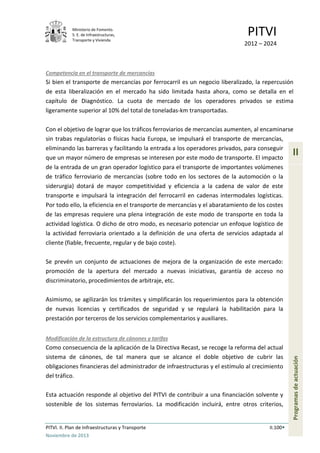 Ministerio de Fomento.
S. E. de Infraestructuras,
Transporte y Vivienda
PITVI
2012 – 2024
PITVI. II. Plan de Infraestructuras y Transporte II.100
Noviembre de 2013
II
Programasdeactuación
Competencia en el transporte de mercancías
Si bien el transporte de mercancías por ferrocarril es un negocio liberalizado, la repercusión
de esta liberalización en el mercado ha sido limitada hasta ahora, como se detalla en el
capítulo de Diagnóstico. La cuota de mercado de los operadores privados se estima
ligeramente superior al 10% del total de toneladas-km transportadas.
Con el objetivo de lograr que los tráficos ferroviarios de mercancías aumenten, al encaminarse
sin trabas regulatorias o físicas hacia Europa, se impulsará el transporte de mercancías,
eliminando las barreras y facilitando la entrada a los operadores privados, para conseguir
que un mayor número de empresas se interesen por este modo de transporte. El impacto
de la entrada de un gran operador logístico para el transporte de importantes volúmenes
de tráfico ferroviario de mercancías (sobre todo en los sectores de la automoción o la
siderurgia) dotará de mayor competitividad y eficiencia a la cadena de valor de este
transporte e impulsará la integración del ferrocarril en cadenas intermodales logísticas.
Por todo ello, la eficiencia en el transporte de mercancías y el abaratamiento de los costes
de las empresas requiere una plena integración de este modo de transporte en toda la
actividad logística. O dicho de otro modo, es necesario potenciar un enfoque logístico de
la actividad ferroviaria orientado a la definición de una oferta de servicios adaptada al
cliente (fiable, frecuente, regular y de bajo coste).
Se prevén un conjunto de actuaciones de mejora de la organización de este mercado:
promoción de la apertura del mercado a nuevas iniciativas, garantía de acceso no
discriminatorio, procedimientos de arbitraje, etc.
Asimismo, se agilizarán los trámites y simplificarán los requerimientos para la obtención
de nuevas licencias y certificados de seguridad y se regulará la habilitación para la
prestación por terceros de los servicios complementarios y auxiliares.
Modificación de la estructura de cánones y tarifas
Como consecuencia de la aplicación de la Directiva Recast, se recoge la reforma del actual
sistema de cánones, de tal manera que se alcance el doble objetivo de cubrir las
obligaciones financieras del administrador de infraestructuras y el estímulo al crecimiento
del tráfico.
Esta actuación responde al objetivo del PITVI de contribuir a una financiación solvente y
sostenible de los sistemas ferroviarios. La modificación incluirá, entre otros criterios,
 